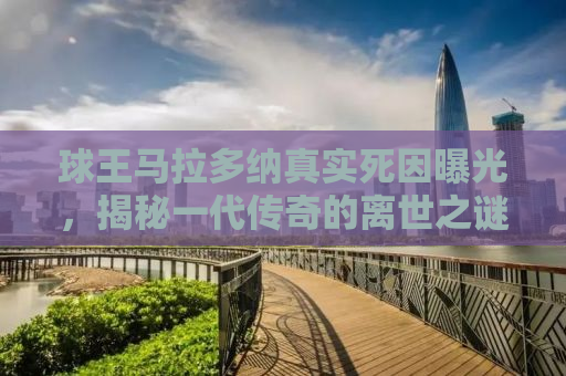 球王马拉多纳真实死因曝光，揭秘一代传奇的离世之谜