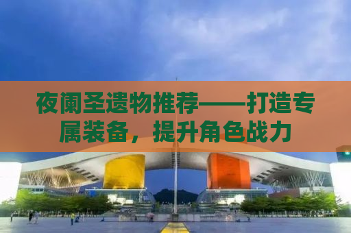 夜阑圣遗物推荐——打造专属装备，提升角色战力