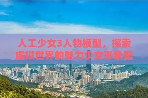 人工少女3人物模型，探索虚拟世界的魅力少女形象塑造之旅