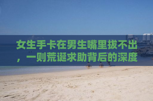 女生手卡在男生嘴里拔不出，一则荒诞求助背后的深度解析