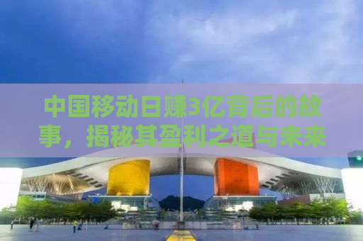 中国移动日赚3亿背后的故事，揭秘其盈利之道与未来挑战