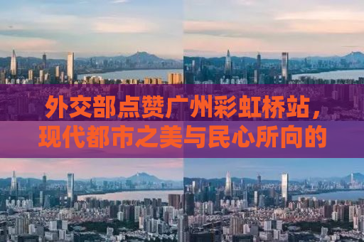 外交部点赞广州彩虹桥站，现代都市之美与民心所向的完美融合