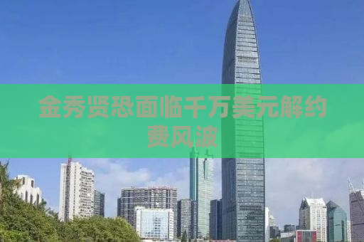 金秀贤恐面临千万美元解约费风波