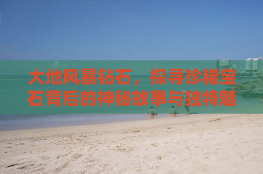 大地风暴钻石，探寻珍稀宝石背后的神秘故事与独特魅力