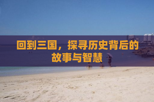回到三国，探寻历史背后的故事与智慧