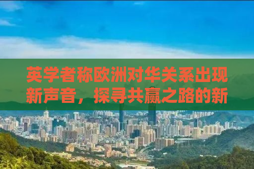 英学者称欧洲对华关系出现新声音，探寻共赢之路的新机遇与挑战
