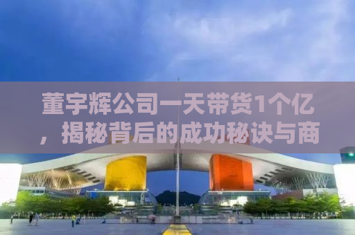 董宇辉公司一天带货1个亿，揭秘背后的成功秘诀与商业智慧