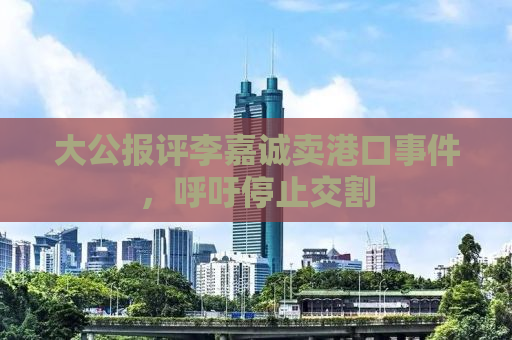 大公报评李嘉诚卖港口事件，呼吁停止交割